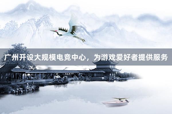 广州开设大规模电竞中心，为游戏爱好者提供服务